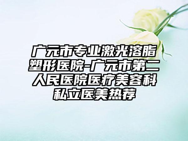 广元市专业激光溶脂塑形医院-广元市第二人民医院医疗美容科私立医美热荐