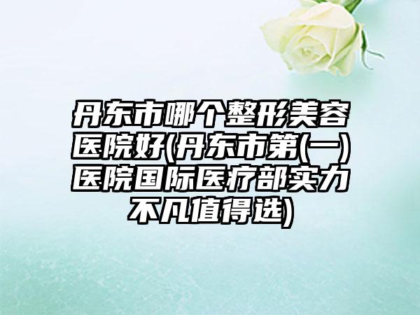 丹东市哪个整形美容医院好(丹东市第(一)医院国际医疗部实力不凡值得选)