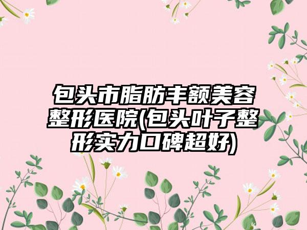 包头市脂肪丰额美容整形医院(包头叶子整形实力口碑超好)