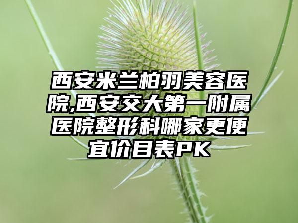 西安米兰柏羽美容医院,西安交大第一附属医院整形科哪家更便宜价目表PK