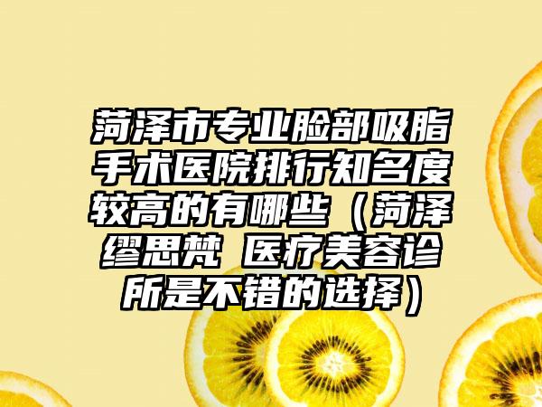 菏泽市专业脸部吸脂手术医院排行知名度较高的有哪些（菏泽缪思梵晞医疗美容诊所是不错的选择）