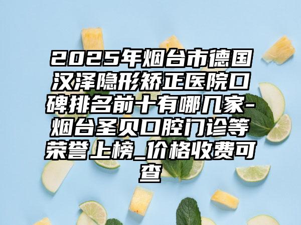 2025年烟台市德国汉泽隐形矫正医院口碑排名前十有哪几家-烟台圣贝口腔门诊等荣誉上榜_价格收费可查