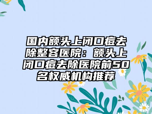 国内额头上闭口痘去除整容医院：额头上闭口痘去除医院前50名权威机构推荐