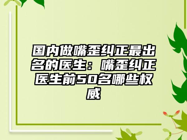 国内做嘴歪纠正最出名的医生：嘴歪纠正医生前50名哪些权威