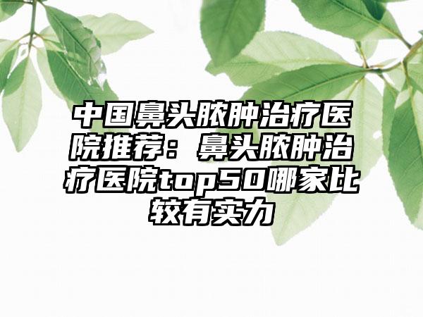 中国鼻头脓肿治疗医院推荐：鼻头脓肿治疗医院top50哪家比较有实力