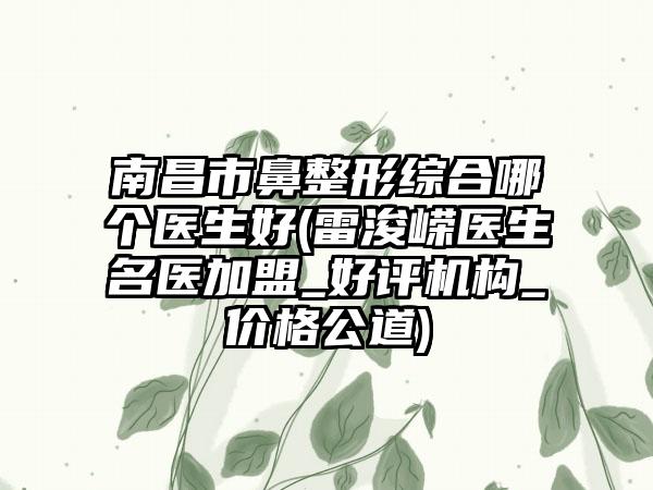 南昌市鼻整形综合哪个医生好(雷浚嵘医生名医加盟_好评机构_价格公道)