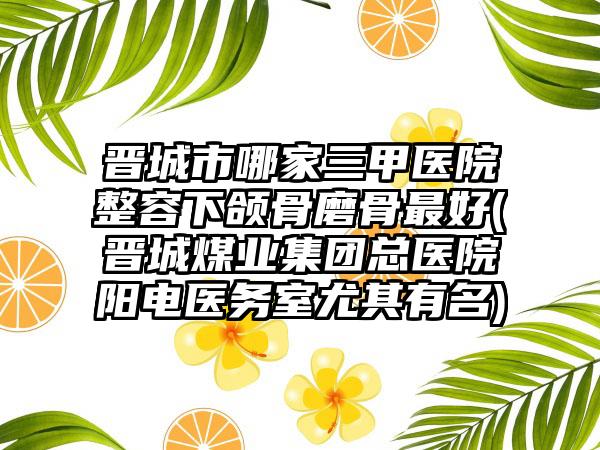 晋城市哪家三甲医院整容下颌骨磨骨最好(晋城煤业集团总医院阳电医务室尤其有名)