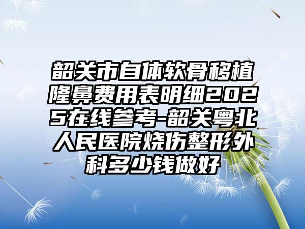 韶关市自体软骨移植隆鼻费用表明细2025在线参考-韶关粤北人民医院烧伤整形外科多少钱做好