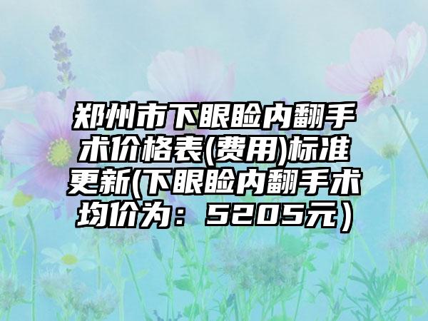 郑州市下眼睑内翻手术价格表(费用)标准更新(下眼睑内翻手术均价为：5205元）