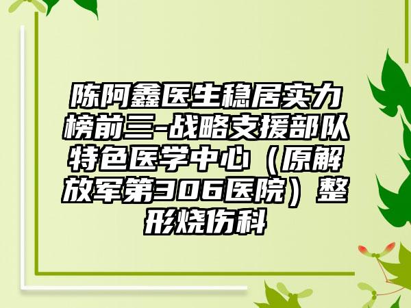 陈阿鑫医生稳居实力榜前三-战略支援部队特色医学中心（原解放军第306医院）整形烧伤科