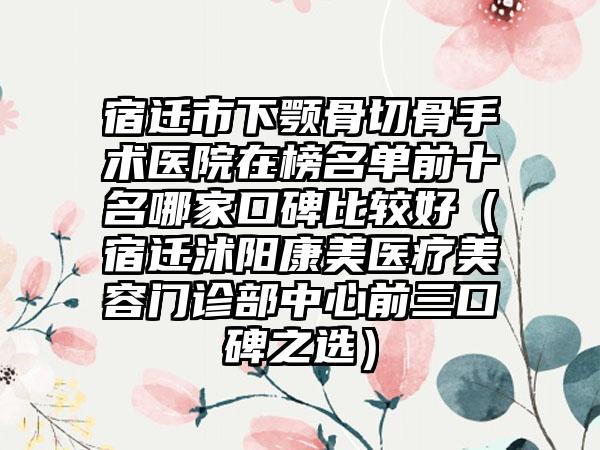 宿迁市下颚骨切骨手术医院在榜名单前十名哪家口碑比较好（宿迁沭阳康美医疗美容门诊部中心前三口碑之选）