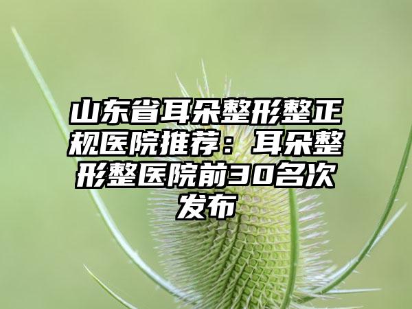 山东省耳朵整形整正规医院推荐：耳朵整形整医院前30名次发布