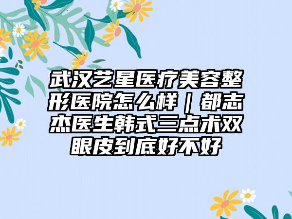 武汉艺星医疗美容整形医院怎么样｜都志杰医生韩式三点术双眼皮到底好不好