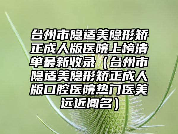 台州市隐适美隐形矫正成人版医院上榜清单最新收录（台州市隐适美隐形矫正成人版口腔医院热门医美远近闻名）