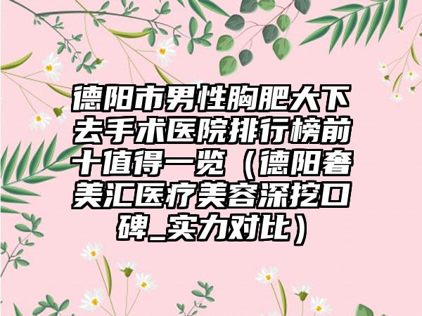 德阳市男性胸肥大下去手术医院排行榜前十值得一览（德阳奢美汇医疗美容深挖口碑_实力对比）