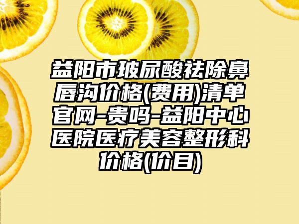 益阳市玻尿酸祛除鼻唇沟价格(费用)清单官网-贵吗-益阳中心医院医疗美容整形科价格(价目)