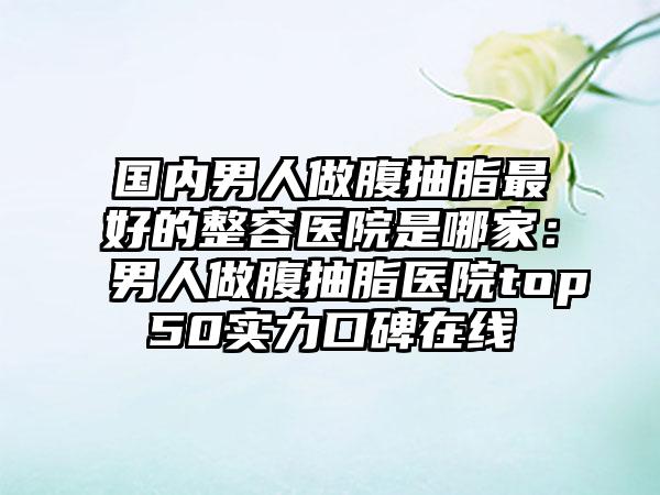 国内男人做腹抽脂最好的整容医院是哪家：男人做腹抽脂医院top50实力口碑在线