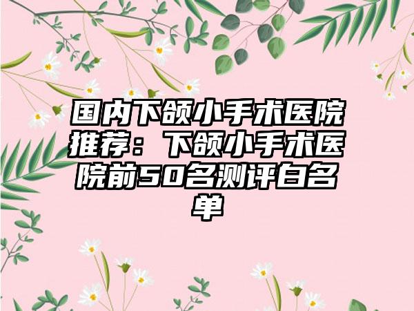 国内下颌小手术医院推荐：下颌小手术医院前50名测评白名单