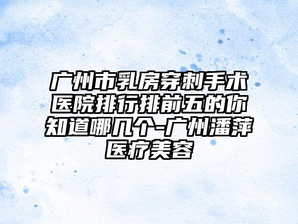 广州市乳房穿刺手术医院排行排前五的你知道哪几个-广州潘萍医疗美容