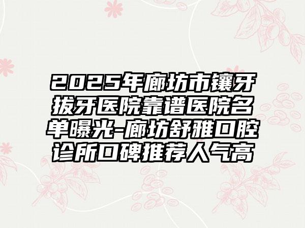 2025年廊坊市镶牙拔牙医院靠谱医院名单曝光-廊坊舒雅口腔诊所口碑推荐人气高