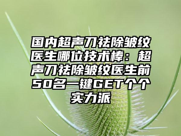 国内超声刀祛除皱纹医生哪位技术棒：超声刀祛除皱纹医生前50名一键GET个个实力派