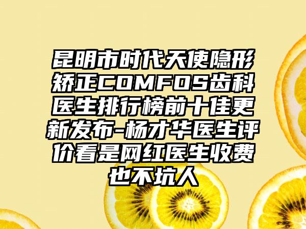 昆明市时代天使隐形矫正COMFOS齿科医生排行榜前十佳更新发布-杨才华医生评价看是网红医生收费也不坑人