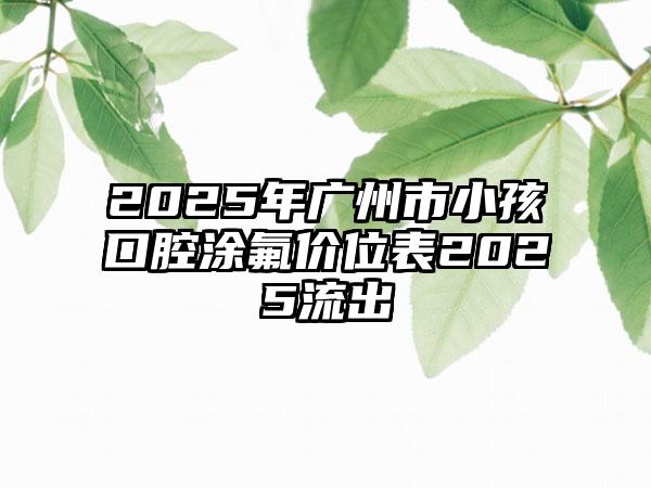 2025年广州市小孩口腔涂氟价位表2025流出