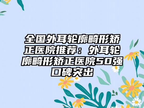 全国外耳轮廓畸形矫正医院推荐：外耳轮廓畸形矫正医院50强口碑突出
