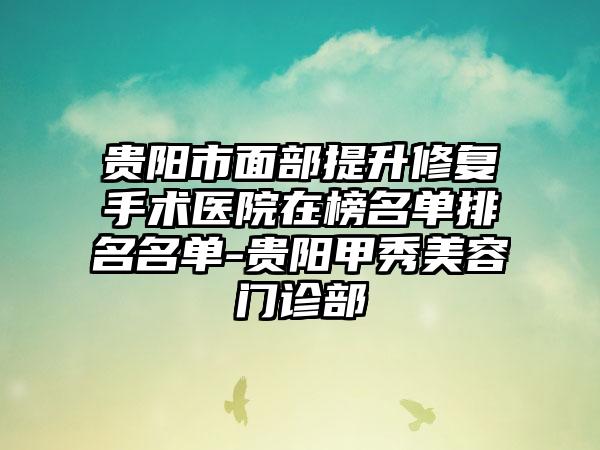 贵阳市面部提升修复手术医院在榜名单排名名单-贵阳甲秀美容门诊部