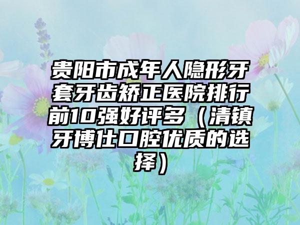 贵阳市成年人隐形牙套牙齿矫正医院排行前10强好评多（清镇牙博仕口腔优质的选择）