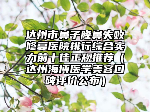 达州市鼻子隆鼻失败修复医院排行综合实力前十佳正规推荐（达州海博医学美容口碑评价公布）