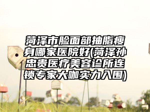 菏泽市脸面部抽脂瘦身哪家医院好(菏泽孙忠贵医疗美容诊所连锁专家大咖实力入围)