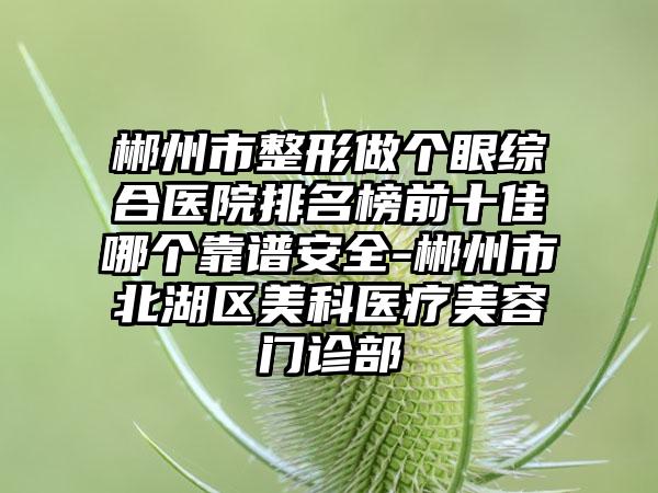 郴州市整形做个眼综合医院排名榜前十佳哪个靠谱安全-郴州市北湖区美科医疗美容门诊部