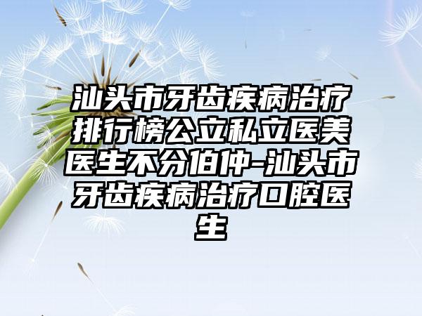 汕头市牙齿疾病治疗排行榜公立私立医美医生不分伯仲-汕头市牙齿疾病治疗口腔医生