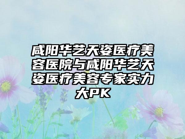 咸阳华艺天姿医疗美容医院与咸阳华艺天姿医疗美容专家实力大PK