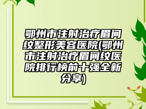 鄂州市注射治疗眉间纹整形美容医院(鄂州市注射治疗眉间纹医院排行榜前十强全新分享)