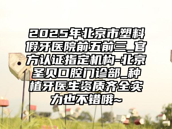 2025年北京市塑料假牙医院前五前三_官方认证指定机构-北京圣贝口腔门诊部_种植牙医生资质齐全实力也不错哦~
