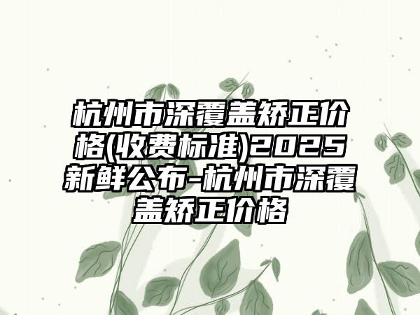 杭州市深覆盖矫正价格(收费标准)2025新鲜公布-杭州市深覆盖矫正价格