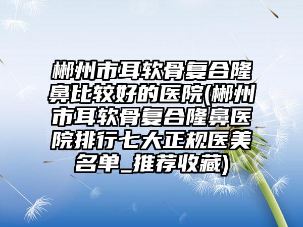 郴州市耳软骨复合隆鼻比较好的医院(郴州市耳软骨复合隆鼻医院排行七大正规医美名单_推荐收藏)