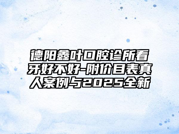 德阳鑫叶口腔诊所看牙好不好-附价目表真人案例与2025全新