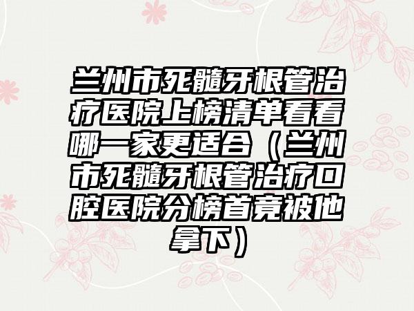 兰州市死髓牙根管治疗医院上榜清单看看哪一家更适合（兰州市死髓牙根管治疗口腔医院分榜首竟被他拿下）