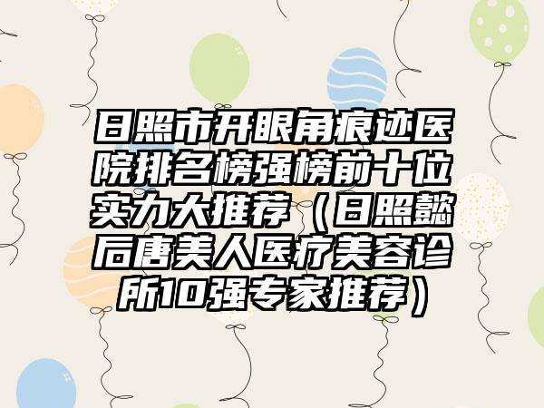 日照市开眼角痕迹医院排名榜强榜前十位实力大推荐（日照懿后唐美人医疗美容诊所10强专家推荐）
