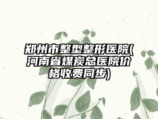 郑州市整型整形医院(河南省煤炭总医院价格收费同步)