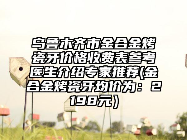 乌鲁木齐市金合金烤瓷牙价格收费表参考医生介绍专家推荐(金合金烤瓷牙均价为：2198元）