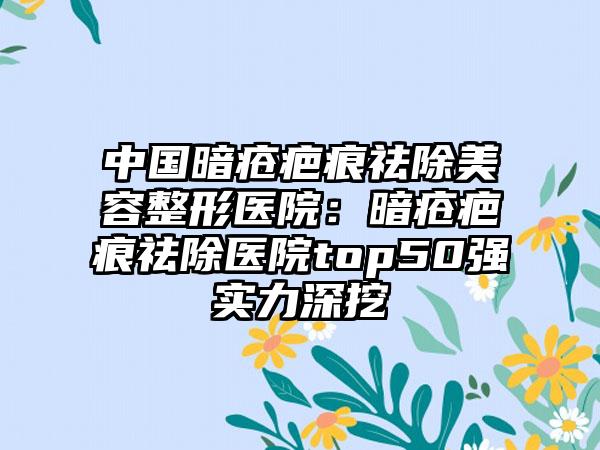 中国暗疮疤痕祛除美容整形医院：暗疮疤痕祛除医院top50强实力深挖