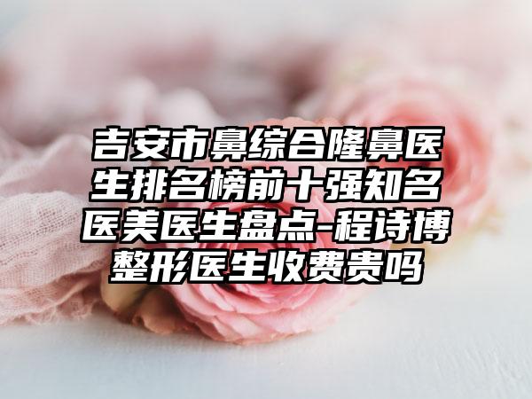 吉安市鼻综合隆鼻医生排名榜前十强知名医美医生盘点-程诗博整形医生收费贵吗