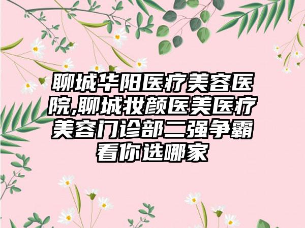 聊城华阳医疗美容医院,聊城妆颜医美医疗美容门诊部二强争霸看你选哪家