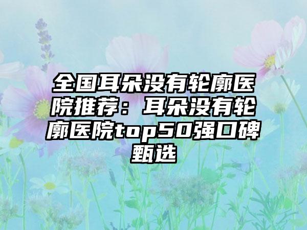 全国耳朵没有轮廓医院推荐：耳朵没有轮廓医院top50强口碑甄选