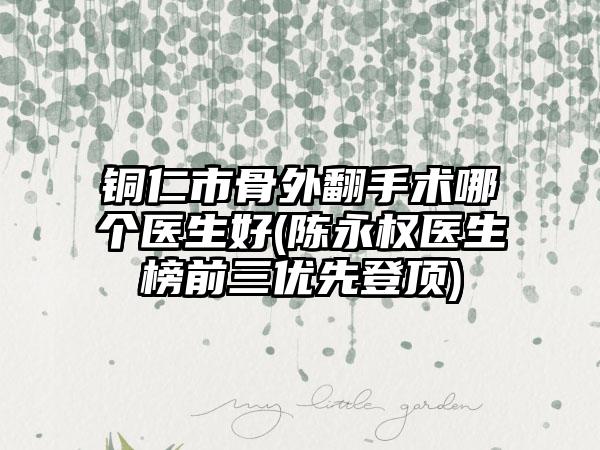 铜仁市骨外翻手术哪个医生好(陈永权医生榜前三优先登顶)