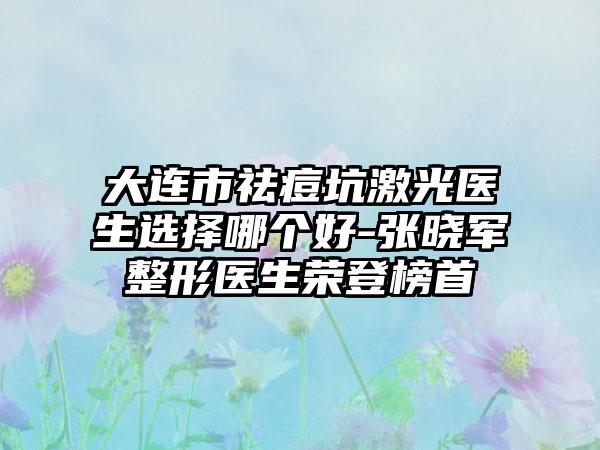 大连市祛痘坑激光医生选择哪个好-张晓军整形医生荣登榜首